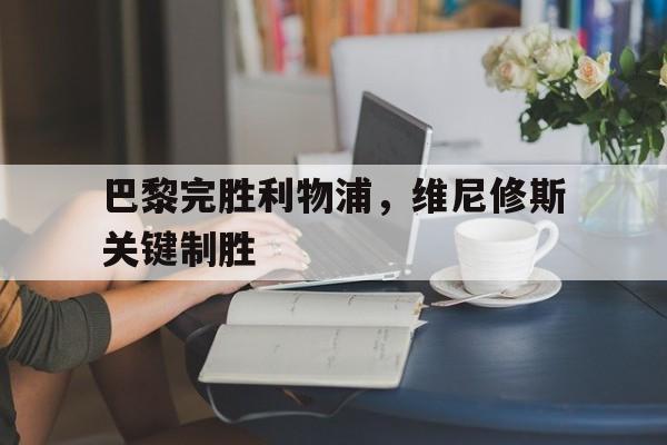 开云官网-巴黎完胜利物浦，维尼修斯关键制胜